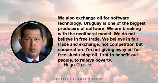 We also exchange oil for software technology. Uruguay is one of the biggest producers of software. We are breaking with the neoliberal model. We do not believe in free trade. We believe in fair trade and exchange, not