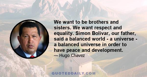 We want to be brothers and sisters. We want respect and equality. Simon Bolivar, our father, said a balanced world - a universe - a balanced universe in order to have peace and development.