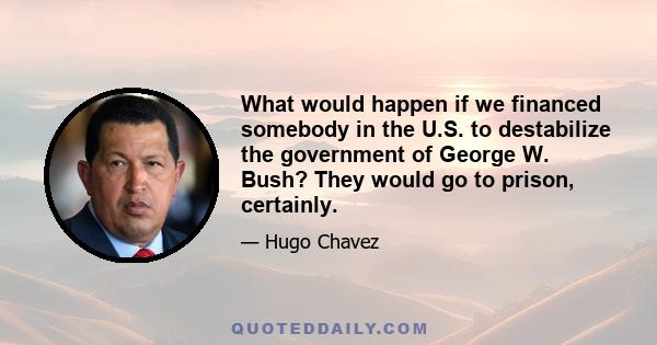 What would happen if we financed somebody in the U.S. to destabilize the government of George W. Bush? They would go to prison, certainly.