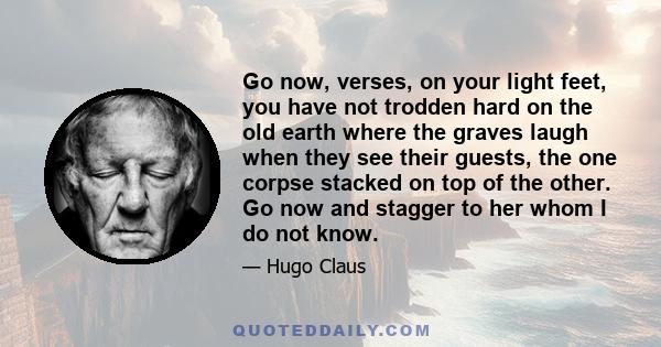 Go now, verses, on your light feet, you have not trodden hard on the old earth where the graves laugh when they see their guests, the one corpse stacked on top of the other. Go now and stagger to her whom I do not know.