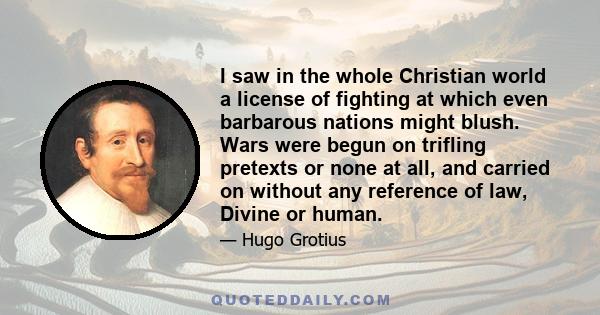 I saw in the whole Christian world a license of fighting at which even barbarous nations might blush. Wars were begun on trifling pretexts or none at all, and carried on without any reference of law, Divine or human.