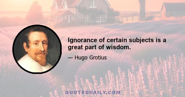 Ignorance of certain subjects is a great part of wisdom.