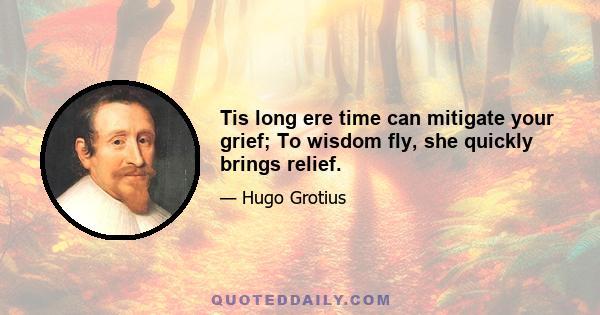 Tis long ere time can mitigate your grief; To wisdom fly, she quickly brings relief.