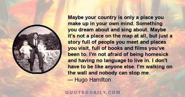 Maybe your country is only a place you make up in your own mind. Something you dream about and sing about. Maybe it's not a place on the map at all, but just a story full of people you meet and places you visit, full of 