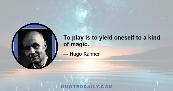 To play is to yield oneself to a kind of magic.