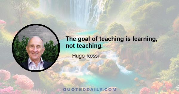 The goal of teaching is learning, not teaching.