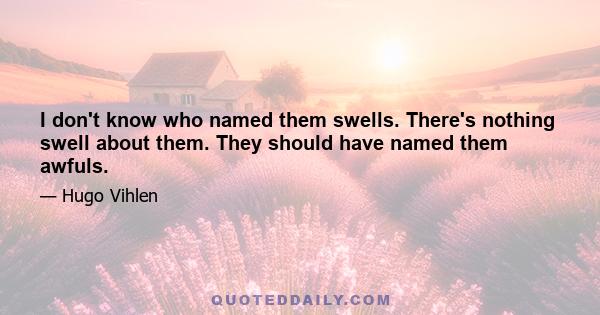 I don't know who named them swells. There's nothing swell about them. They should have named them awfuls.