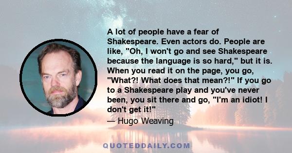 A lot of people have a fear of Shakespeare. Even actors do. People are like, Oh, I won't go and see Shakespeare because the language is so hard, but it is. When you read it on the page, you go, What?! What does that