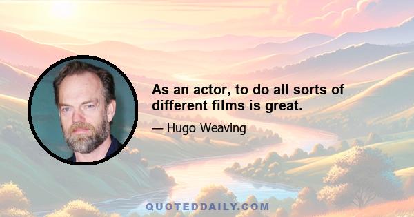 As an actor, to do all sorts of different films is great.