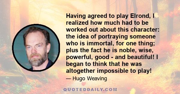 Having agreed to play Elrond, I realized how much had to be worked out about this character: the idea of portraying someone who is immortal, for one thing; plus the fact he is noble, wise, powerful, good - and