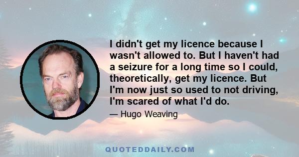 I didn't get my licence because I wasn't allowed to. But I haven't had a seizure for a long time so I could, theoretically, get my licence. But I'm now just so used to not driving, I'm scared of what I'd do.