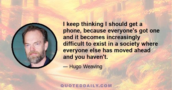 I keep thinking I should get a phone, because everyone's got one and it becomes increasingly difficult to exist in a society where everyone else has moved ahead and you haven't.