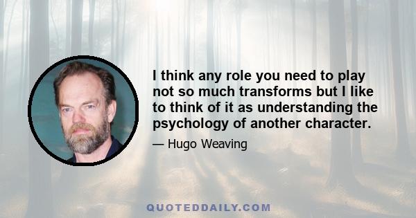 I think any role you need to play not so much transforms but I like to think of it as understanding the psychology of another character.