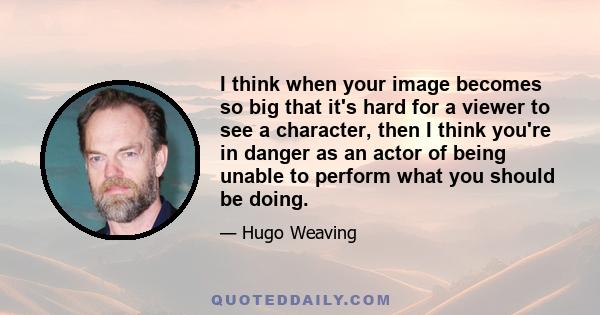 I think when your image becomes so big that it's hard for a viewer to see a character, then I think you're in danger as an actor of being unable to perform what you should be doing.