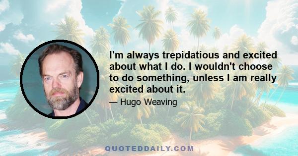 I'm always trepidatious and excited about what I do. I wouldn't choose to do something, unless I am really excited about it.