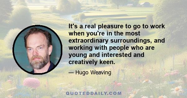 It's a real pleasure to go to work when you're in the most extraordinary surroundings, and working with people who are young and interested and creatively keen.