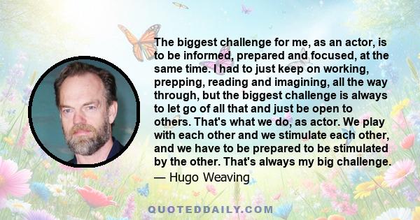 The biggest challenge for me, as an actor, is to be informed, prepared and focused, at the same time. I had to just keep on working, prepping, reading and imagining, all the way through, but the biggest challenge is