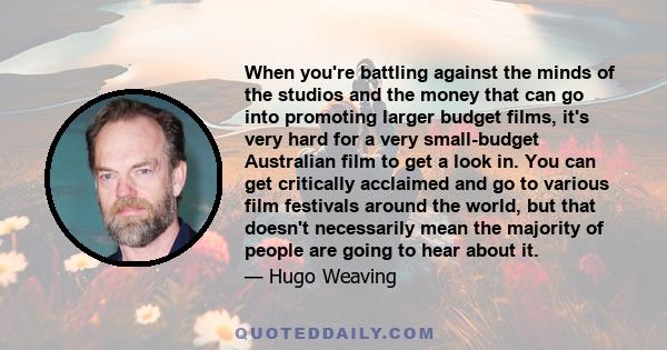 When you're battling against the minds of the studios and the money that can go into promoting larger budget films, it's very hard for a very small-budget Australian film to get a look in. You can get critically