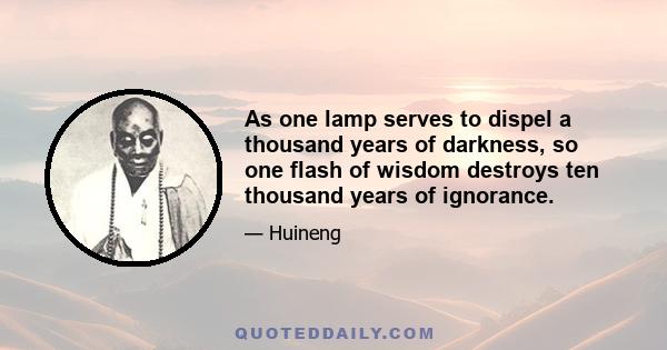 As one lamp serves to dispel a thousand years of darkness, so one flash of wisdom destroys ten thousand years of ignorance.