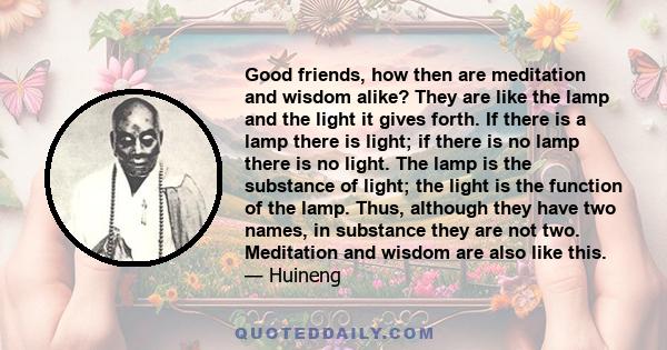 Good friends, how then are meditation and wisdom alike? They are like the lamp and the light it gives forth. If there is a lamp there is light; if there is no lamp there is no light. The lamp is the substance of light;