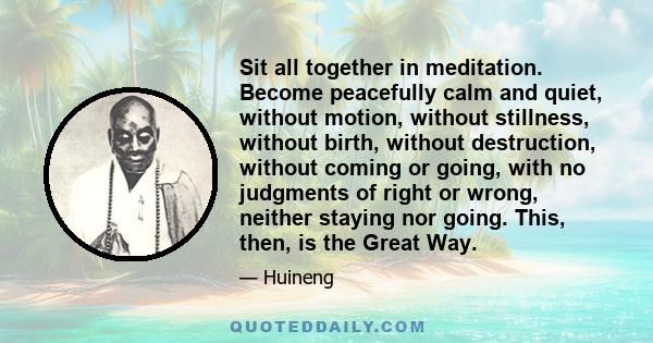 Sit all together in meditation. Become peacefully calm and quiet, without motion, without stillness, without birth, without destruction, without coming or going, with no judgments of right or wrong, neither staying nor