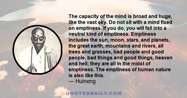 The capacity of the mind is broad and huge, like the vast sky. Do not sit with a mind fixed on emptiness. If you do, you will fall into a neutral kind of emptiness. Emptiness includes the sun, moon, stars, and planets,