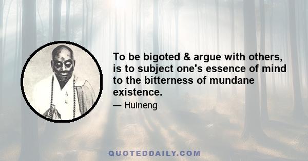 To be bigoted & argue with others, is to subject one's essence of mind to the bitterness of mundane existence.