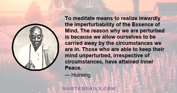 To meditate means to realize inwardly the imperturbability of the Essence of Mind. The reason why we are perturbed is because we allow ourselves to be carried away by the circumstances we are in. Those who are able to