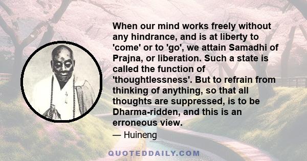 When our mind works freely without any hindrance, and is at liberty to 'come' or to 'go', we attain Samadhi of Prajna, or liberation. Such a state is called the function of 'thoughtlessness'. But to refrain from