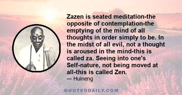 Zazen is seated meditation-the opposite of contemplation-the emptying of the mind of all thoughts in order simply to be. In the midst of all evil, not a thought is aroused in the mind-this is called za. Seeing into