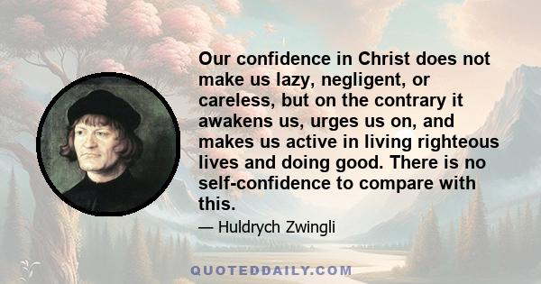 Our confidence in Christ does not make us lazy, negligent, or careless, but on the contrary it awakens us, urges us on, and makes us active in living righteous lives and doing good. There is no self-confidence to