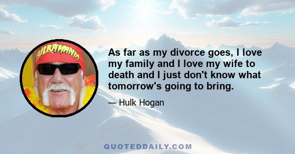 As far as my divorce goes, I love my family and I love my wife to death and I just don't know what tomorrow's going to bring.