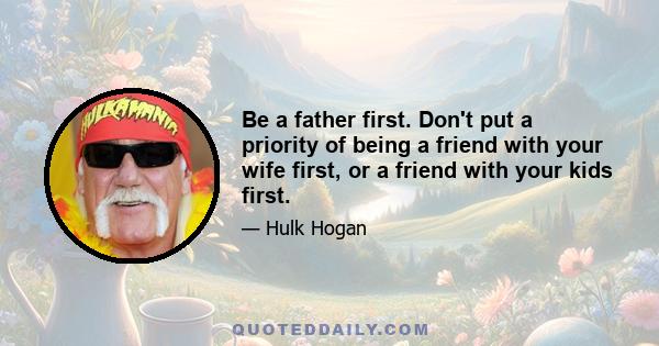 Be a father first. Don't put a priority of being a friend with your wife first, or a friend with your kids first.