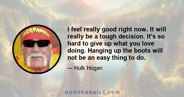 I feel really good right now. It will really be a tough decision. It's so hard to give up what you love doing. Hanging up the boots will not be an easy thing to do.