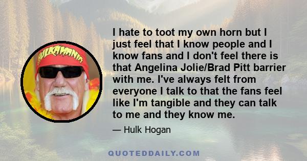 I hate to toot my own horn but I just feel that I know people and I know fans and I don't feel there is that Angelina Jolie/Brad Pitt barrier with me. I've always felt from everyone I talk to that the fans feel like I'm 