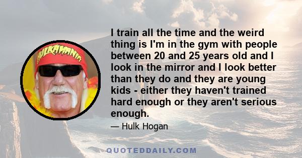 I train all the time and the weird thing is I'm in the gym with people between 20 and 25 years old and I look in the mirror and I look better than they do and they are young kids - either they haven't trained hard