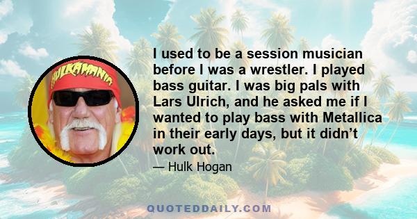 I used to be a session musician before I was a wrestler. I played bass guitar. I was big pals with Lars Ulrich, and he asked me if I wanted to play bass with Metallica in their early days, but it didn’t work out.