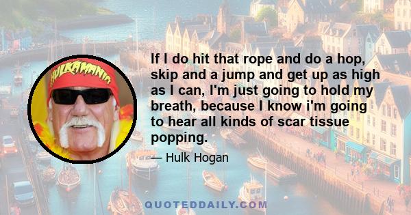 If I do hit that rope and do a hop, skip and a jump and get up as high as I can, I'm just going to hold my breath, because I know i'm going to hear all kinds of scar tissue popping.