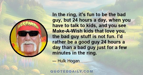 In the ring, it's fun to be the bad guy, but 24 hours a day, when you have to talk to kids, and you see Make-A-Wish kids that love you, the bad guy stuff is not fun. I'd rather be a good guy 24 hours a day than a bad