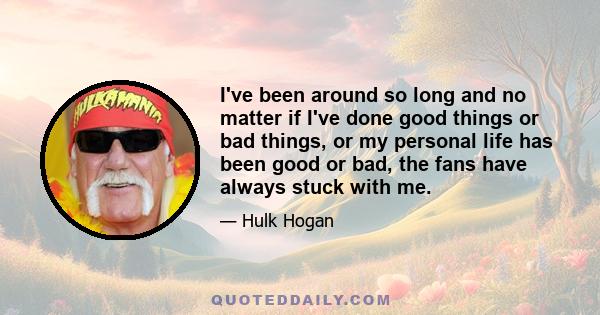 I've been around so long and no matter if I've done good things or bad things, or my personal life has been good or bad, the fans have always stuck with me.