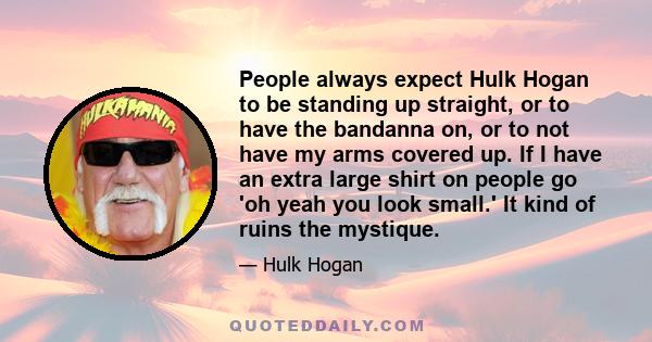 People always expect Hulk Hogan to be standing up straight, or to have the bandanna on, or to not have my arms covered up. If I have an extra large shirt on people go 'oh yeah you look small.' It kind of ruins the