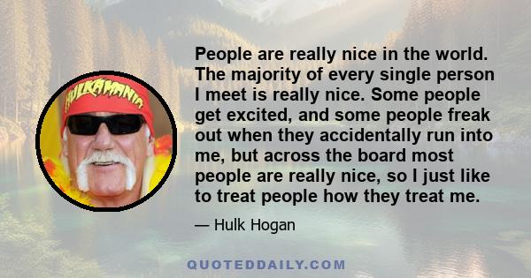 People are really nice in the world. The majority of every single person I meet is really nice. Some people get excited, and some people freak out when they accidentally run into me, but across the board most people are 