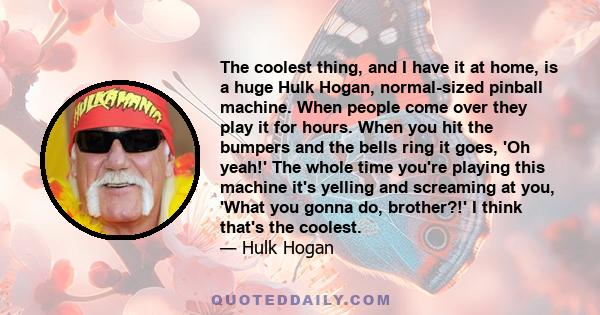 The coolest thing, and I have it at home, is a huge Hulk Hogan, normal-sized pinball machine. When people come over they play it for hours. When you hit the bumpers and the bells ring it goes, 'Oh yeah!' The whole time