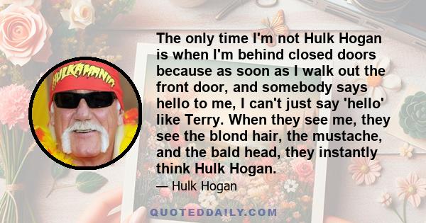 The only time I'm not Hulk Hogan is when I'm behind closed doors because as soon as I walk out the front door, and somebody says hello to me, I can't just say 'hello' like Terry. When they see me, they see the blond