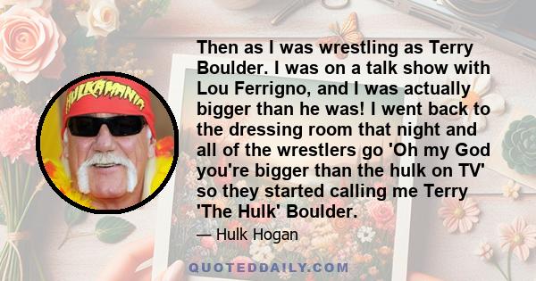 Then as I was wrestling as Terry Boulder. I was on a talk show with Lou Ferrigno, and I was actually bigger than he was! I went back to the dressing room that night and all of the wrestlers go 'Oh my God you're bigger