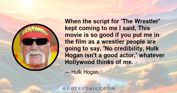 When the script for 'The Wrestler' kept coming to me I said, This movie is so good if you put me in the film as a wrestler people are going to say, 'No credibility, Hulk Hogan isn't a good actor,' whatever Hollywood