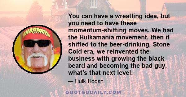 You can have a wrestling idea, but you need to have these momentum-shifting moves. We had the Hulkamania movement, then it shifted to the beer-drinking, Stone Cold era, we reinvented the business with growing the black