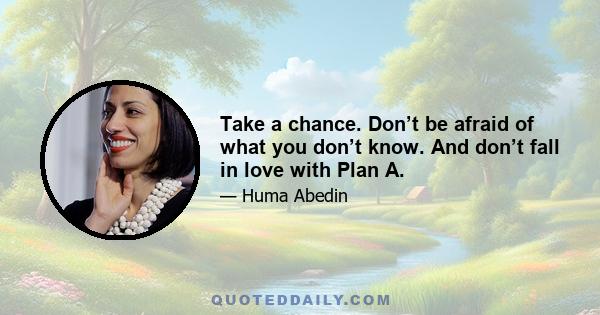 Take a chance. Don’t be afraid of what you don’t know. And don’t fall in love with Plan A.