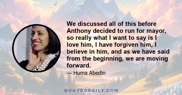 We discussed all of this before Anthony decided to run for mayor, so really what I want to say is I love him, I have forgiven him, I believe in him, and as we have said from the beginning, we are moving forward.