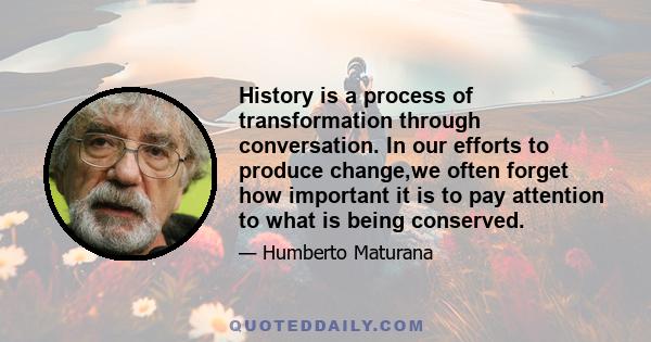 History is a process of transformation through conversation. In our efforts to produce change,we often forget how important it is to pay attention to what is being conserved.